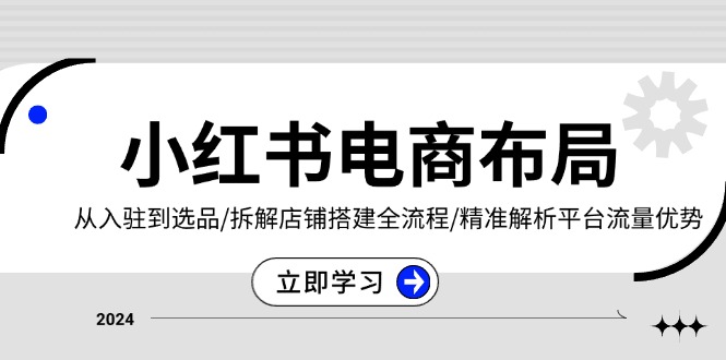 小红书电商布局：从入驻到选品/拆解店铺搭建全流程/精准解析平台流量优势-星火轻创