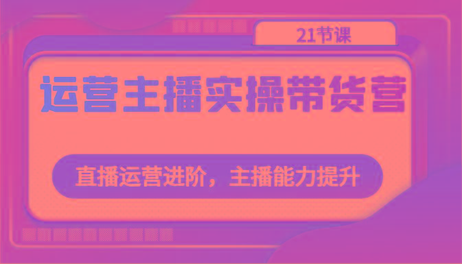 运营主播实操带货营：直播运营进阶，主播能力提升(21节课)-星火轻创