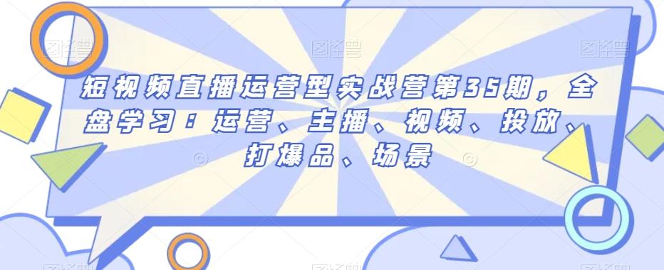 短视频直播运营型实战营第35期，全盘学习：运营、主播、视频、投放、打爆品、场景-星火轻创