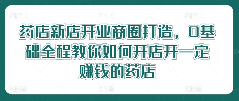 药店新店开业商圈打造，0基础全程教你如何开店开一定赚钱的药店-星火轻创