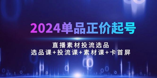 2024单品正价起号，直播素材投流选品：选品课+投流课+素材课+卡首屏/100节-星火轻创
