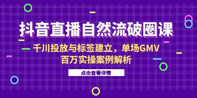 抖音直播自然流破圈课-6月，千川投放与标签建立，单场GMV百万实操案例解析-星火轻创