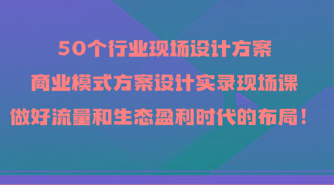50个行业现场设计方案，商业模式方案设计实录现场课，做好流量和生态盈利时代的布局！-星火轻创
