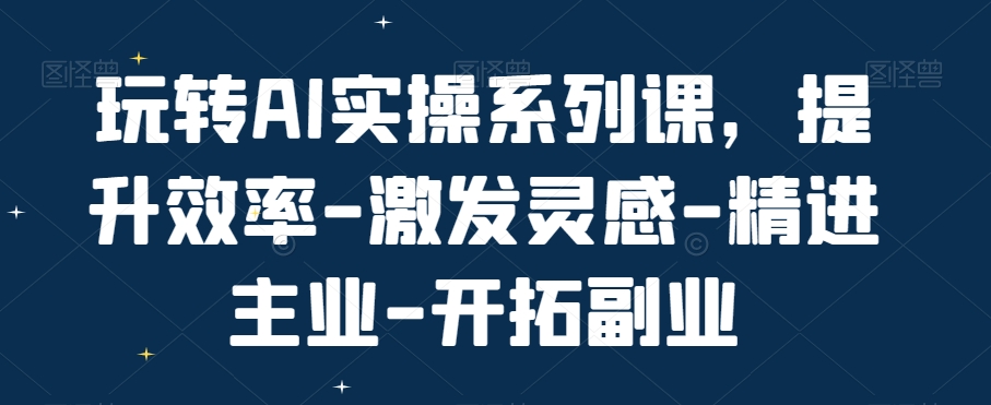 玩转AI实操系列课，提升效率-激发灵感-精进主业-开拓副业-星火轻创