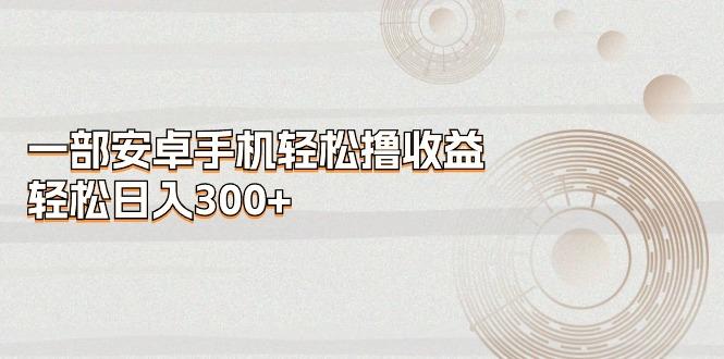 一部安卓手机轻松撸收益，轻松日入300+-星火轻创