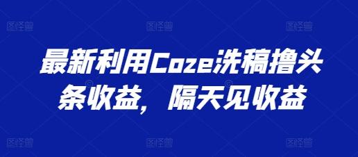 最新利用Coze洗稿撸头条收益，隔天见收益【揭秘】-星火轻创
