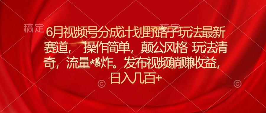 6月视频号分成计划野路子玩法最新赛道操作简单，颠公风格玩法清奇，流…-星火轻创