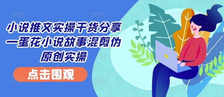小说推文实操干货分享—蛋花小说故事混剪伪原创实操-星火轻创