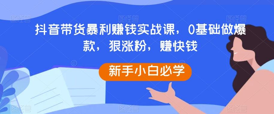 抖音带货暴利赚钱实战课，0基础做爆款，狠涨粉，赚快钱-星火轻创