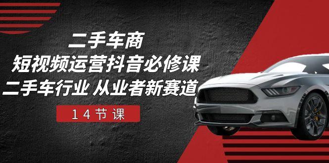 二手车商 短视频运营 抖音必修课，二手车行业 从业者新赛道(14节课-星火轻创