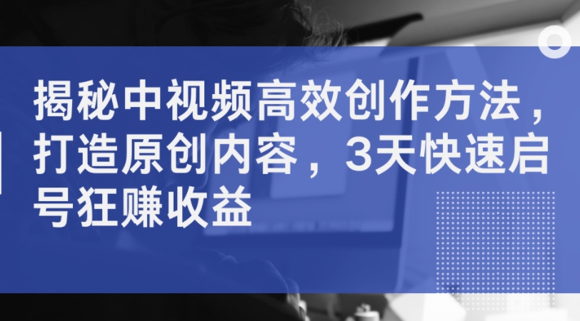 揭秘中视频高效创作方法，打造原创内容，3天快速启号狂赚收益-星火轻创