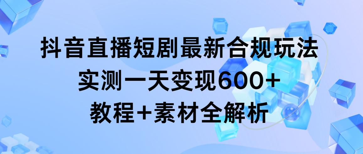 抖音直播短剧最新合规玩法，实测一天变现600+，教程+素材全解析-星火轻创