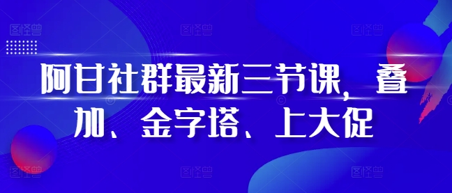 阿甘社群最新三节课，叠加、金字塔、上大促-星火轻创