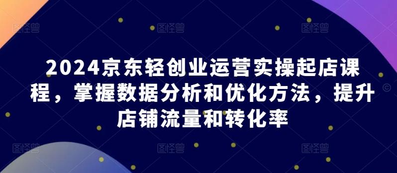 2024京东轻创业运营实操起店课程，掌握数据分析和优化方法，提升店铺流量和转化率-星火轻创